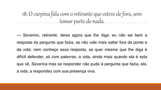 18. O carpinafala com o retirantequeesteve defora,sem
tomarpartedenada.
— Severino, retirante, deixe agora que lhe diga: eu não sei bem a
resposta da pergunta que fazia, se não vale mais saltar fora da ponte e
da vida; nem conheço essa resposta, se quer mesmo que lhe diga é
difícil defender, só com palavras, a vida, ainda mais quando ela é esta
que vê, Severina mas se responder não pude à pergunta que fazia, ela,
a vida, a respondeu com sua presença viva.
 