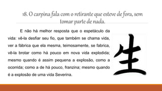 18. O carpinafala com o retirantequeesteve defora,sem
tomarpartedenada.
E não há melhor resposta que o espetáculo da
vida: vê-la desfiar seu fio, que também se chama vida,
ver a fábrica que ela mesma, teimosamente, se fabrica,
vê-la brotar como há pouco em nova vida explodida;
mesmo quando é assim pequena a explosão, como a
ocorrida; como a de há pouco, franzina; mesmo quando
é a explosão de uma vida Severina.
 