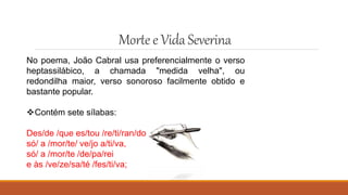 Mortee VidaSeverina
No poema, João Cabral usa preferencialmente o verso
heptassilábico, a chamada "medida velha", ou
redondilha maior, verso sonoroso facilmente obtido e
bastante popular.
Contém sete sílabas:
Des/de /que es/tou /re/ti/ran/do
só/ a /mor/te/ ve/jo a/ti/va,
só/ a /mor/te /de/pa/rei
e às /ve/ze/sa/té /fes/ti/va;
 