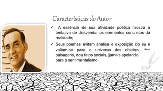 Característicasdo Autor
 A essência de sua atividade poética mostra a
tentativa de desvendar os elementos concretos da
realidade;
 Seus poemas evitam análise e exposição do eu e
voltam-se para o universo dos objetos, das
paisagens, dos fatos sociais, jamais apelando
para o sentimentalismo.
 