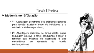 EscolaLiterária
 Modernismo - 3°Geração
 1°- Abordagem penetrante dos problemas gerados
pela tensão existente entre os indivíduos e o
contexto social em que vivem;
 2°- Abordagem realizada de forma direta, numa
linguagem objetiva e forte, conduzindo o leitor à
reflexão das misérias do quotidiano e aos
mecanismos de opressão do mundo
contemporâneo;
 