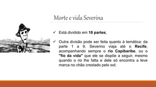Mortee vidaSeverina
 Está dividido em 18 partes;
 Outra divisão pode ser feita quanto à temática: da
parte 1 a 9, Severino viaja até o Recife,
acompanhando sempre o rio Capibaribe, ou o
"fio da vida" que ele se dispõe a seguir, mesmo
quando o rio lhe falta e dele só encontra a leve
marca no chão crestado pelo sol;
 