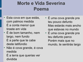 Morte e Vida Severina Poema Esta cova em que estás, com palmos medida É a conta menor que tiraste em vida É de bom tamanho, nem largo, nem fundo É a parte que te cabe deste latifúndio Não é cova grande, é cova medida É a terra que querias ver dividida É uma cova grande pra teu pouco defunto Mas estarás mais ancho que estavas no mundo É uma cova grande pra teu defunto parco Porém mais que no mundo, te sentirás largo 