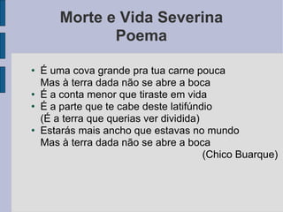 Morte e Vida Severina Poema É uma cova grande pra tua carne pouca Mas à terra dada não se abre a boca É a conta menor que tiraste em vida É a parte que te cabe deste latifúndio (É a terra que querias ver dividida)‏ Estarás mais ancho que estavas no mundo Mas à terra dada não se abre a boca (Chico Buarque)‏ 