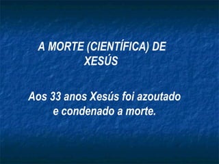 A MORTE (CIENTÍFICA) DE XESÚS   Aos 33 anos Xesús foi azoutado e condenado a morte. 