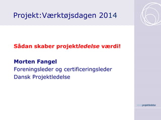Projekt:Værktøjsdagen 2014 
Sådan skaber projektledelse værdi! 
Morten Fangel 
Foreningsleder og certificeringsleder 
Dansk Projektledelse  