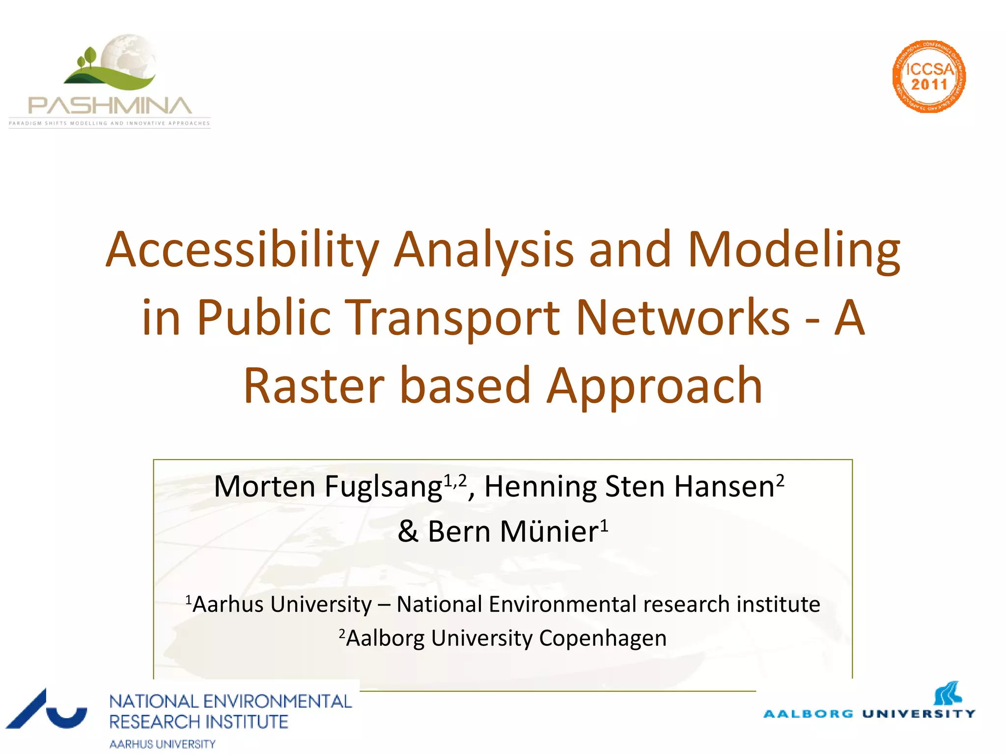 Accessibility Analysis and Modeling in Public Transport Networks - A Raster based Approach Morten Fuglsang 1,2 , Henning Sten Hansen 2   & Bern Münier 1 1 Aarhus University – National Environmental research institute 2 Aalborg University Copenhagen 