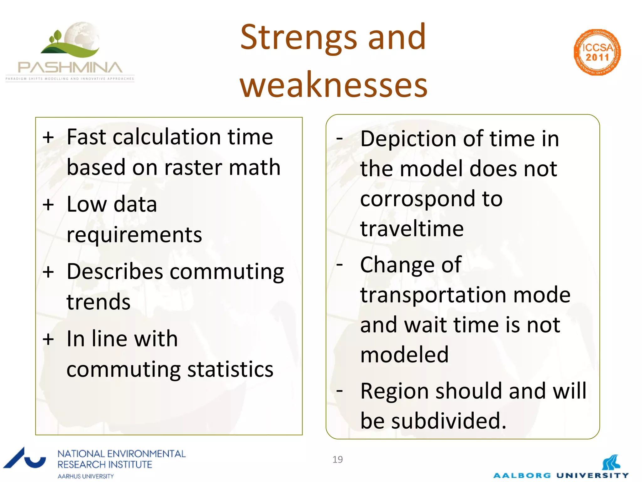 Strengs and weaknesses Fast calculation time based on raster math Low data requirements Describes commuting trends  In line with commuting statistics Depiction of time in the model does not corrospond to traveltime Change of transportation mode and wait time is not modeled Region should and will be subdivided. 