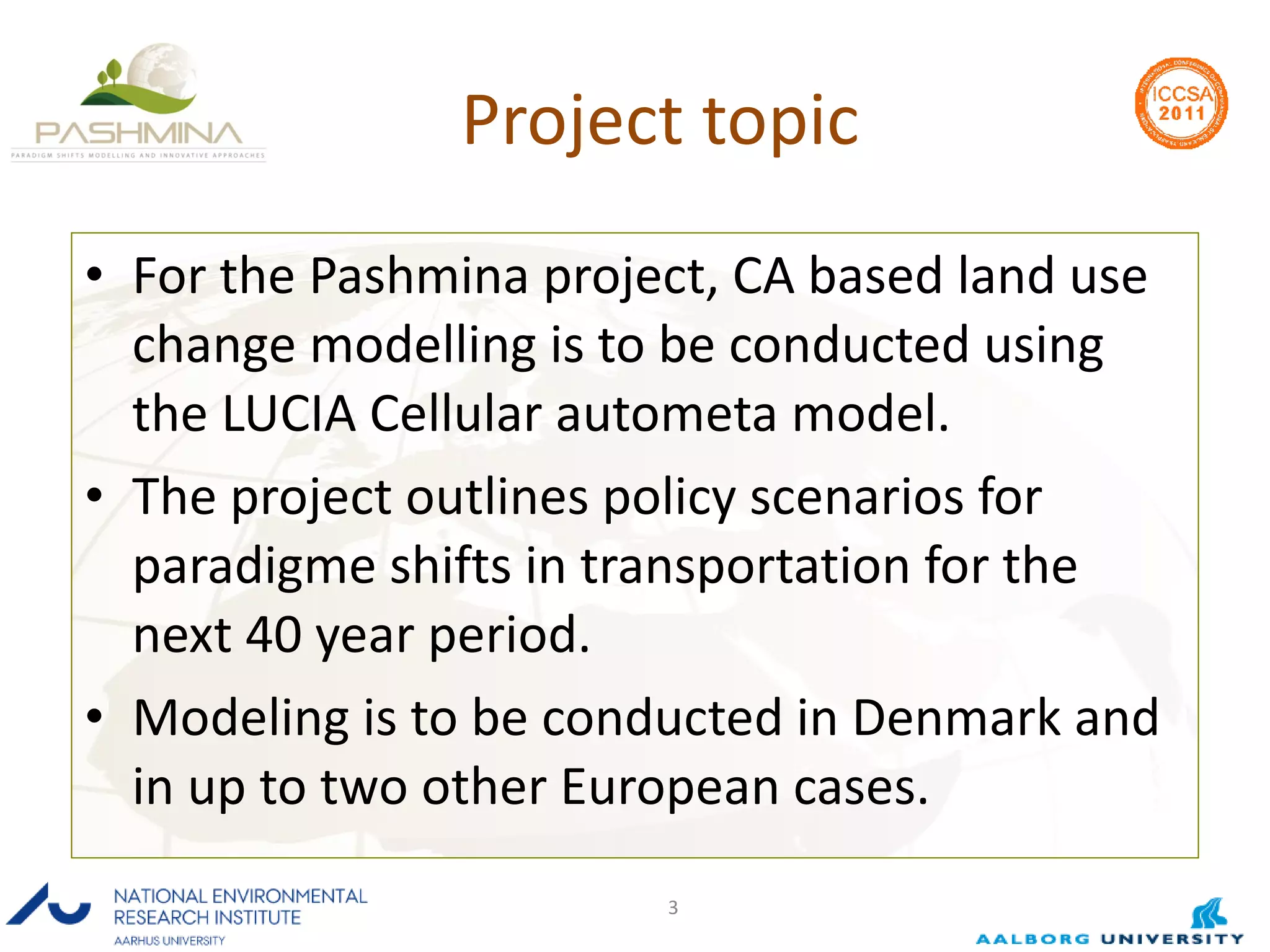 Project topic For the Pashmina project, CA based land use change modelling is to be conducted using the LUCIA Cellular autometa model. The project outlines policy scenarios for paradigme shifts in transportation for the next 40 year period. Modeling is to be conducted in Denmark and in up to two other European cases. 