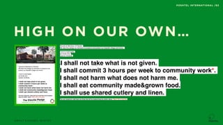ABOUT EXCUSES, QUOTES
POSHTEL INTERNATIONAL /83
HIGH ON OUR OWN…
Tenants & Members of Elleville.
We take this pledge as members to preserve and
protect our beautiful village and home.
I wow to treat lightly,
act kindly and
explore mindfully.
I shall not take what is not given.
I shall commit 3 hours per week to
community work*.
I shall not harm what does not harm me.
I shall eat community made&grown food. 
I shall use shared cutlery and linen.
The only footprints I shall leave are those that will be washed
away by mother nature. *Max 5-10% of my time.
The Elleville Pledge
Social Impact & CO2 Neutral - living without a trace
62
Nordic Eco Villages
Tenants & Members of Elleville.
We take this pledge as members to preserve and protect our beautiful village and home.
I wow to treat lightly,
act kindly and
explore mindfully.
II shall not take what is not given.
I shall commit 3 hours per week to community work*.
I shall not harm what does not harm me.
I shall eat community made&grown food. 
I shall use shared cutlery and linen.
The only footprints I shall leave are those that will be washed away by mother nature. *Max 5-10% of my time.
 