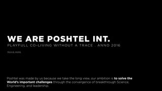 WE ARE POSHTEL INT.
P L AY F U L L CO - L I V I N G W I T H O U T A T R AC E . A N N O 2 0 1 6
M OV I E H E R E
Poshtel was made by us because we take the long view, our ambition is to solve the
World’s important challenges through the convergence of breakthrough Science,
Engineering, and leadership.
 