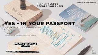PALAU & ELLEVILLE
PLEDGE
P L E AS E P L E D G E
B E F O R E YO U E N T E R
VILLAGE OF ELLEVILLE . IMMIGRATION . ARRIVAL
YES - IN YOUR PASSPORT
W E N E E D F U L L CO M M I T M E N T
NO ONE WILL BE FORCED TO ENTER THE PREMISE
P
LE
A
S
E
P
LE
D
G
E
B
E
F
O
R
E
Y
O
U
E
N
T
E
R
POSHTEL INTERNATIONAL /48
 