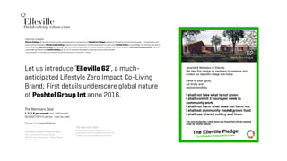 EllevillePlayfull co-living - without a trace
58
Let us introduce ‘Elleville 62’, a much-
anticipated Lifestyle Zero Impact Co-Living
Brand; First details underscore global nature
of Poshtel Group Int anno 2016.
The Members Deal
1.111 € per month incl. half board
36,5260273973 € per day - is all you need 
 
Sign up here: www.elleville.io 
EXECUTIVE SUMMERY 
Elleville Holding will function as the concept and development company for all Elleville Eco Villages with each 125 Homes and Community areas - the operations and
service will be handled by Elleville CoOp Holding (majority owned subsidiary) and the tenants will co-own a local Elleville CoOp’s in each village. To eliminate risk and to
ensure ﬁnancing Elleville Holding will stay asset light and sell the real estate on forward contracts (subject to a million issues) to CO2 Neutral Real Estate A/S. We are
sustainable globalists and Elleville Holding will do JV’s in countries and regions where we have trusted partners.  
#Scandinavia2020 #Germany2022 #Portugal2022 #Spain2023 #Pakistan2023 #Holland2024 #UK2025
Tenants & Members of Elleville.
We take this pledge as members to preserve and
protect our beautiful village and home.
I wow to treat lightly,
act kindly and
explore mindfully.
I shall not take what is not given.
I shall commit 3 hours per week to
community work.
I shall not harm what does not harm me.
I shall eat community made&grown food. 
I shall use shared cutlery and linen.
The only footprints I shall leave are those that will be washed
away by mother nature.
The Elleville Pledge
To CO2 Neutral - living without a trace
62
Nordic Eco Villages
An Average Eco Village will have 90 Homes  
a Michelin aspiring Restaurant, an Expert Yoga Studio and A Silent CoWorkspace.
The Real Estate Investors Deal
This is a NonUrban & Nature Focused
500mio€ real estate project - village by village -
region by region.
The Operators Deal
Management & Operation will be sourced to
professionals. Every Eco Village will be born with
21.000 hours of community work committed.
 