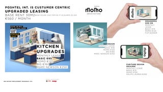 Architect
POSHTEL INT. IS CUSTUMER CENTRIC
UPGRADED LEASING 
BASE RENT 30M2
€560 / MONTH
LEASE
THE EXTRAS FROM
ELLE LEASING
COOP™
ORANGERIE
ADD ON
MONTHLY
LEASE 
BASIC €75
MOMO €125 
FUP €230KR
LEASE OR BUY
THE EXTRAS FROM
LEASING
COOP™
BASE HOUSE COST PER M2 IF ACQUIRED €2.250
BATHROOM
MONTHLY LEASE 
BASIC €95
MOMO €120 
BIG €160 
MARC NEWSON €250
FINANCIAL LEASING PARTNERS
48H INSTANT REPLACEMENT INSURANCE +15%
FURITURE DESIGN
PACKAGE
MONTHLY LEASE 
BASIC €75
MOMO €125 
RALPH LAUREN €250
KITCHEN
UPGRADES
MONTHLY LEASE 
BASIC €95
MOMO €120 
BIG €160 
MARC NEWSON €250
 