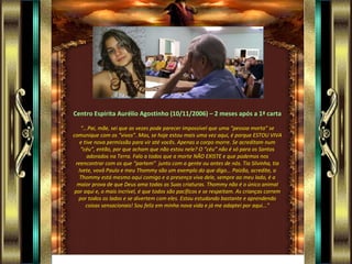 Centro Espírita Aurélio Agostinho (10/11/2006) – 2 meses após a 1ª carta “ ...Pai, mãe, sei que as vezes pode parecer impossível que uma “pessoa morta” se comunique com os “vivos”. Mas, se hoje estou mais uma vez aqui, é porque ESTOU VIVA e tive nova permissão para vir até vocês. Apenas o corpo morre. Se acreditam num “céu”, então, por que acham que não estou nele? O “céu” não é só para os Santos adorados na Terra. Falo a todos que a morte NÃO EXISTE e que podemos nos reencontrar com os que “partem”  junto com a gente ou antes de nós. Tia Silvinha, tia Ivete, vovô Paulo e meu Thommy são um exemplo do que digo... Paizão, acredite, o Thommy está mesmo aqui comigo e a presença viva dele, sempre ao meu lado, é a maior prova de que Deus ama todas as Suas criaturas. Thommy não é o único animal por aqui e, o mais incrível, é que todos são pacíficos e se respeitam. As crianças correm por todos os lados e se divertem com eles. Estou estudando bastante e aprendendo coisas sensacionais! Sou feliz em minha nova vida e já me adaptei por aqui...” 