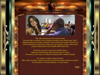 “ Pai, mãe, ainda posso sentir a dor de vocês.  Peço que não se revoltem e nem se deixem perturbar com a maneira que “parti”. Ninguém poderia ter evitado a acidente! O meu momento foi aquele e precisou ser assim! Quando Deus permite que “algo ruim” nos aconteça, creiam, é para nosso próprio melhoramento e ELE SEMPRE SABE O QUE FAZ... Tia Silvinha, tia Ivete e vovô Paulo mandam beijos.  Digam pra vovó Rosa que não esmoreça e que eu a amo. Pra nossa Lú, pra vó Jacy e vô Eduardo, abraços fortes e milhões de beijos. Pai, levante a cabeça e fique com Deus.  Mãe, confia no tempo e continua com essa sua loucura de amar humanos e animais.  Em nome deles, o Thommy agradece... Eu amo vocês... Tati ”  