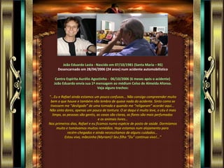 João Eduardo Lasta - Nascido em 07/10/1981 (Santa Maria – RS) Desencarnado em 28/04/2006 (24 anos) num acidente automobilístico Centro Espírita Aurélio Agostinho -  06/10/2006 (6 meses após o acidente)  João Eduardo envia sua 1ª mensagem ao médium Celso de Almeida Afonso. Veja alguns trechos:  “ ...Eu e Rafael ainda estamos um pouco confusos... Não consigo compreender muito bem o que houve e também não lembro de quase nada do acidente. Sinto como se tivessem me “desligado” de uma tomada e quando me “religaram” acordei aqui...  Não sinto dores, apenas um pouco de tontura. O ar daqui é muito leve, o céu é mais limpo, as pessoas são gentis, as casas são claras, as flores são mais perfumadas  e os animais livres... Nos primeiros dias, Rafael e eu ficamos numa espécie de posto de saúde. Dormíamos muito e tomávamos muitos remédios. Hoje estamos num alojamento para  recém-chegados e ainda necessitamos de alguns cuidados...  Estou vivo, mãezinha (Myriam)! Seu filho “Du” continua vivo!...” 