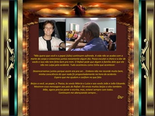“ Não quero que você e o papai (Júlio) continuem sofrendo. A vida não se acaba com a morte do corpo e estaremos juntos novamente algum dia. Posso escutar o choro e a dor de vocês e isso não tem feito bem pra mim. O Rafael pede que digam à família dele que ele não me culpa pelo acidente. Tudo aconteceu como tinha que acontecer.  Desencarnamos juntos porque assim era pra ser... Embora não me recorde muito bem, minha consciência diz que nada fiz propositadamente na hora do acidente.  Espero que me ajudem e confiem no que falo. Beijos a você, ao papai, a Thaísa, às vovós Márcia e Luíza e aos vovôs João e João Eduardo. Mostrem essa mensagem aos pais do Rafael. Ele envia muitos beijos a eles também. Mãe, agora preciso parar a escrita, mas, estarei sempre com todos. Continuem me abençoando sempre... Du ”  