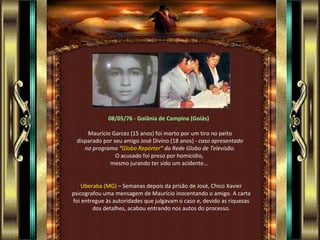 08/05/76 - Goiânia de Campina (Goiás)  Maurício Garcez (15 anos) foi morto por um tiro no peito disparado por seu amigo José Divino (18 anos) -  caso apresentado no programa “ Globo Repórter ” da Rede Globo de Televisão. O acusado foi preso por homicídio,  mesmo jurando ter sido um acidente...  Uberaba (MG)  – Semanas depois da prisão de José, Chico Xavier psicografou uma mensagem de Maurício inocentando o amigo. A carta foi entregue às autoridades que julgavam o caso e, devido as riquezas dos detalhes, acabou entrando nos autos do processo. 