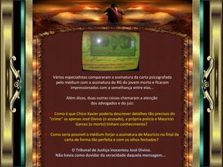 Vários especialistas compararam a assinatura da carta psicografada pelo médium com a assinatura do RG do jovem morto e ficaram impressionados com a semelhança entre elas... Além disso, duas outras coisas chamaram a atenção  dos advogados e do juiz: 1   –  Como é que Chico Xavier poderia descrever detalhes tão precisos do “crime” se apenas José Divino (o acusado), a própria polícia e Maurício Garcez (o morto) tinham conhecimento? 2 –  Como seria possível o médium forjar a assinatura de Maurício no final da carta de forma tão perfeita e com os olhos fechados? O Tribunal de Justiça inocentou José Divino. Não havia como duvidar da veracidade daquela mensagem...  