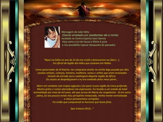 Mensagem de João Hélio (Garoto arrastado por assaltantes até a morte)   recebida no Centro Espírita Léon Dennis Veja como a Lei de Causa e Efeito é justa e nos possibilita reparar desajustes do passado): "Nasci na Gália no ano de 22 da era cristã e desencarnei na Líbia (...).  Fui oficial da legião dos leões que estavam em Núbia. Como governador de Al Katrim, me comprazia atrelar na minha biga puxada por dois cavalos velozes, crianças, homens, mulheres, novos e velhos que eram arrastados através da estrada seca e pedregosa daquela região da África.  Os corpos se despedaçavam e eu era exaltado pelos meus pares... Morri em combate com tropas egípcias e fui parar numa região de treva profunda. Muitos gritos e rostos aterradores me esperavam. Fui levado a um estado de total animalidade por mais de mil anos, até que servos de Maria me resgataram.  Já em outro plano, fui aos poucos tendo meu perispírito restaurado, minha mente normalizada  e meus pensamentos corrigidos.  Foi então que compreendi os horrores que havia feito. Que tristeza DEUS...” 