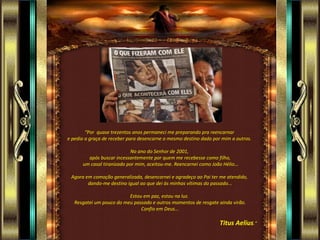 “ Por  quase trezentos anos permaneci me preparando pra reencarnar  e pedia a graça de receber para desencarne o mesmo destino dado por mim a outros.  No ano do Senhor de 2001,  após buscar incessantemente por quem me recebesse como filho, um casal tiranizado por mim, aceitou-me. Reencarnei como João Hélio... Agora em comoção generalizada, desencarnei e agradeço ao Pai ter me atendido,  dando-me destino igual ao que dei às minhas vítimas do passado... Estou em paz, estou na luz.  Resgatei um pouco do meu passado e outros momentos de resgate ainda virão. Confio em Deus... Titus Aelius ." 