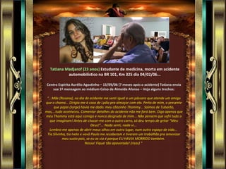 Tatiana Madjarof (23 anos)   Estudante de medicina, morta em acidente automobilístico na BR 101, Km 325 dia 04/02/06... Centro Espírita Aurélio Agostinho – 15/09/06 (7 meses após o acidente) Tatiana envia sua 1ª mensagem ao médium Celso de Almeida Afonso – Veja alguns trechos: “ ...Mãe (Rosana), no dia do acidente me senti igual a um pássaro que atende um amigo que o chama... Dirigia-me à casa de Lydia pra almoçar com ela. Perto de mim, o presente que papai (Jorge) havia me dado: meu cãozinho Thommy... Saímos de Tubarão, mas,...tudo aconteceu. Comentar detalhes do acidente não me fará bem. Digo apenas que meu Thommy está aqui comigo e nunca desgruda de mim... Não pensem que sofri tudo o que imaginam! Antes de chocar-me com o outro carro, só deu tempo de gritar “Meu Deus!”... Nada senti, nada vi...  Lembro-me apenas de abrir meus olhos em outro lugar, num outro espaço de vida...  Tia Silvinha, tia Ivete e vovô Paulo me receberam e tiveram um trabalhão pra amenizar meu susto pois, se eu os via é porque EU HAVIA MORRIDO também.  Nossa! Fiquei tão apavorada! (risos) “  