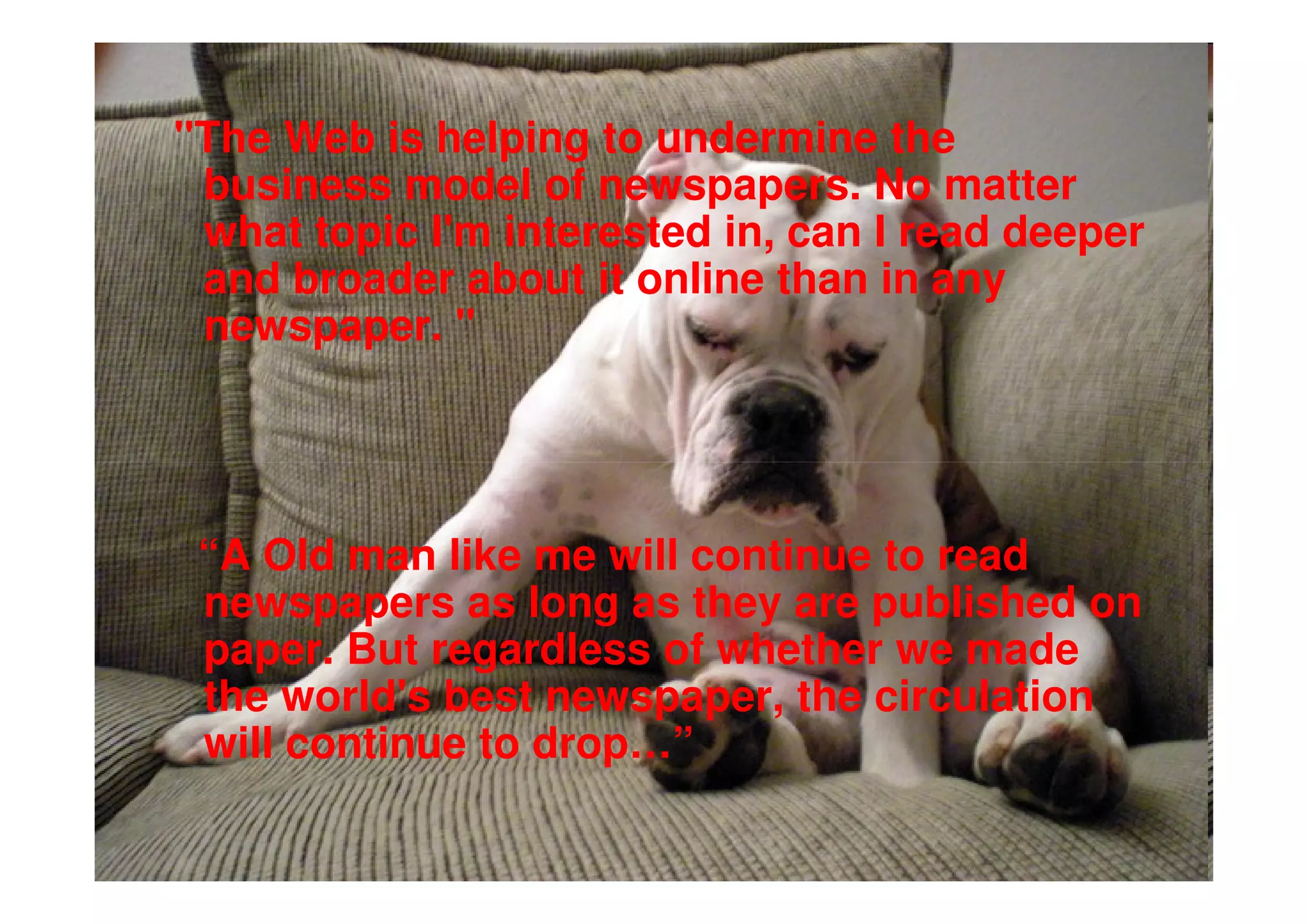 "The Web is helping to undermine the
 business model of newspapers. No matter
 what topic I'm interested in, can I read deeper
 and broader about it online than in any
 newspaper. "




 “A Old man like me will continue to read
 newspapers as long as they are published on
 paper. But regardless of whether we made
 the world's best newspaper, the circulation
 will continue to drop…”
 
