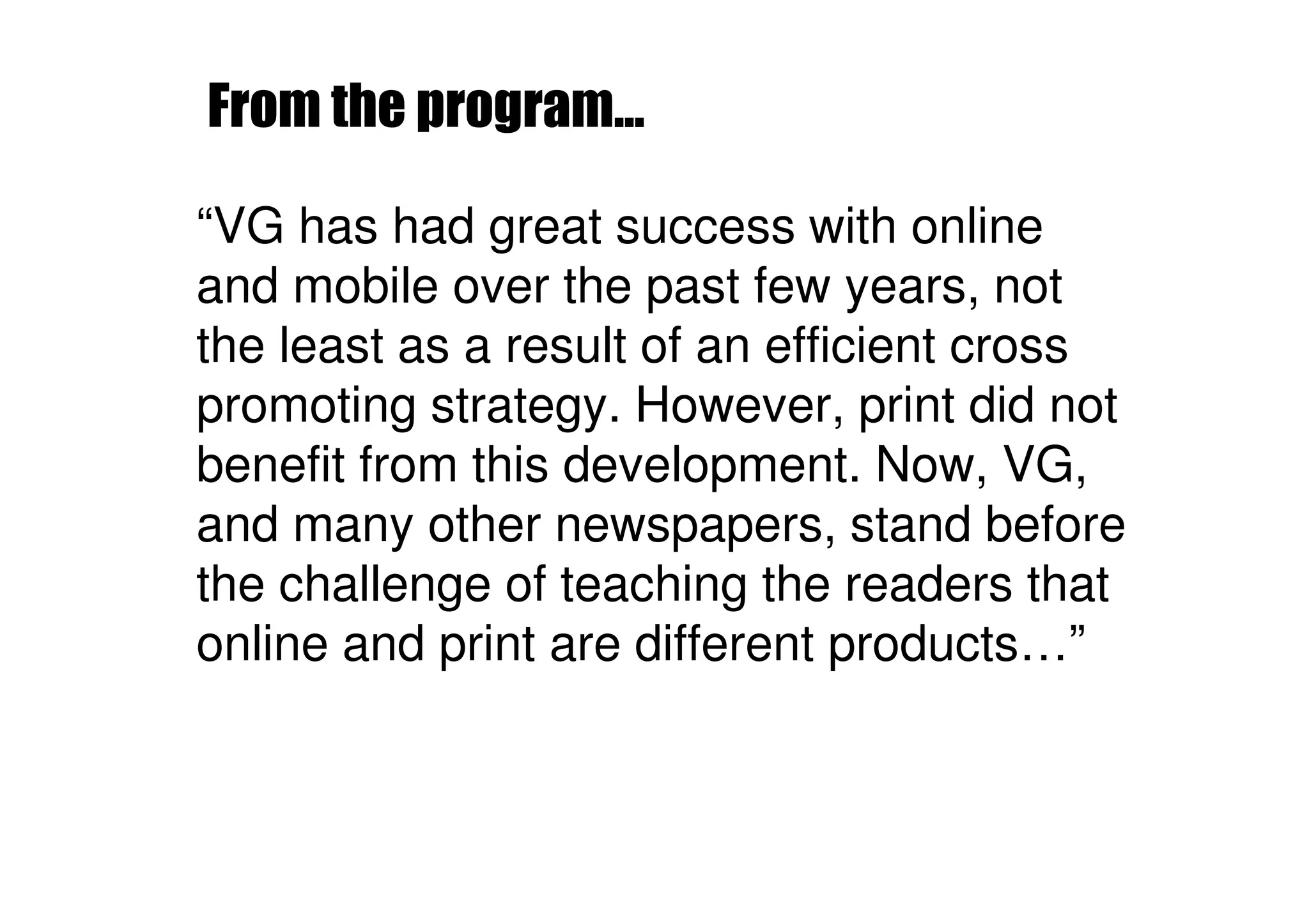 From the program...

“VG has had great success with online
and mobile over the past few years, not
the least as a result of an efficient cross
promoting strategy. However, print did not
benefit from this development. Now, VG,
and many other newspapers, stand before
the challenge of teaching the readers that
online and print are different products…”
 