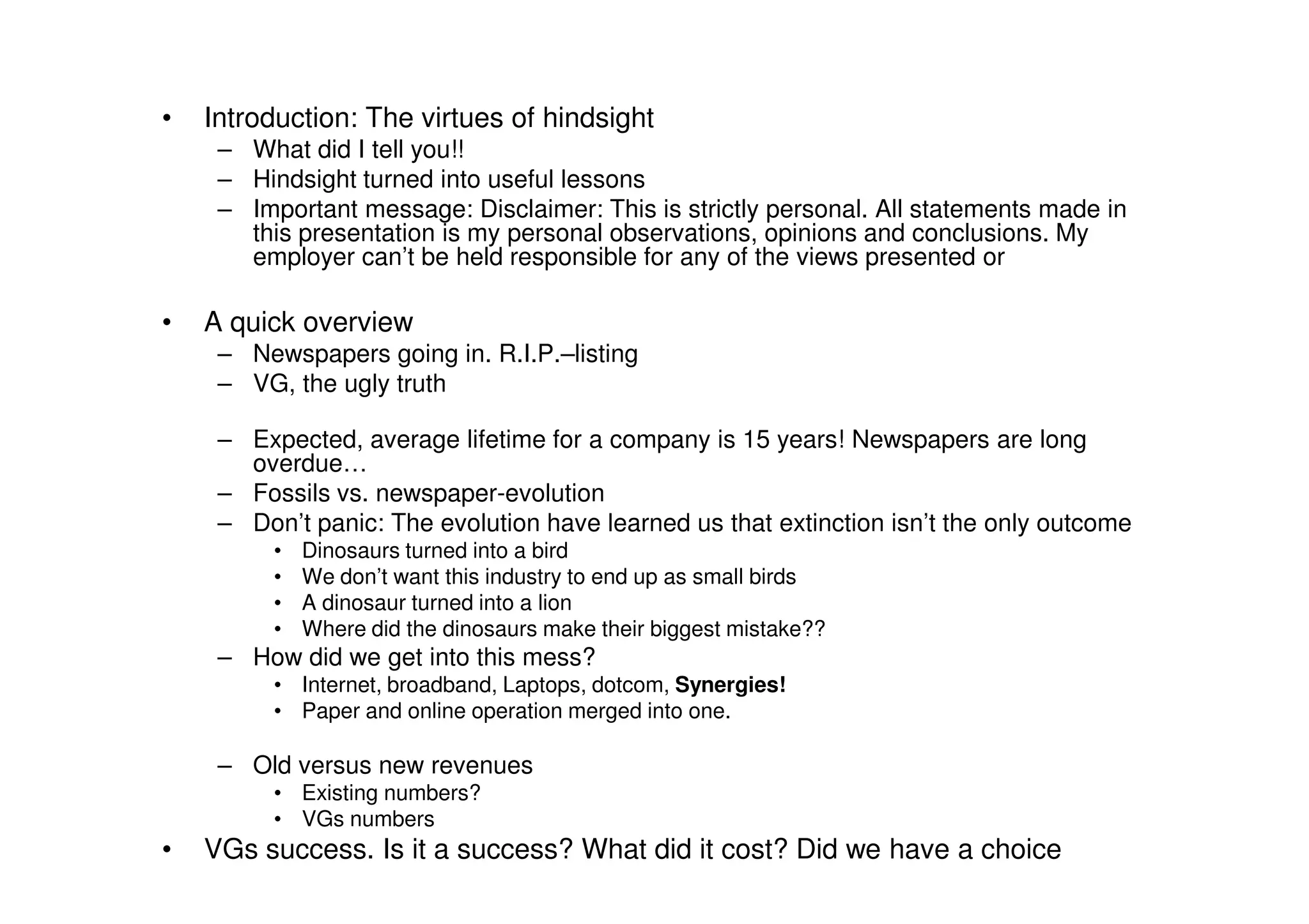 •   Introduction: The virtues of hindsight
     – What did I tell you!!
     – Hindsight turned into useful lessons
     – Important message: Disclaimer: This is strictly personal. All statements made in
       this presentation is my personal observations, opinions and conclusions. My
       employer can’t be held responsible for any of the views presented or

•   A quick overview
     – Newspapers going in. R.I.P.–listing
     – VG, the ugly truth

     – Expected, average lifetime for a company is 15 years! Newspapers are long
       overdue…
     – Fossils vs. newspaper-evolution
     – Don’t panic: The evolution have learned us that extinction isn’t the only outcome
          •   Dinosaurs turned into a bird
          •   We don’t want this industry to end up as small birds
          •   A dinosaur turned into a lion
          •   Where did the dinosaurs make their biggest mistake??
     – How did we get into this mess?
          • Internet, broadband, Laptops, dotcom, Synergies!
          • Paper and online operation merged into one.

     – Old versus new revenues
          • Existing numbers?
          • VGs numbers
•   VGs success. Is it a success? What did it cost? Did we have a choice
 