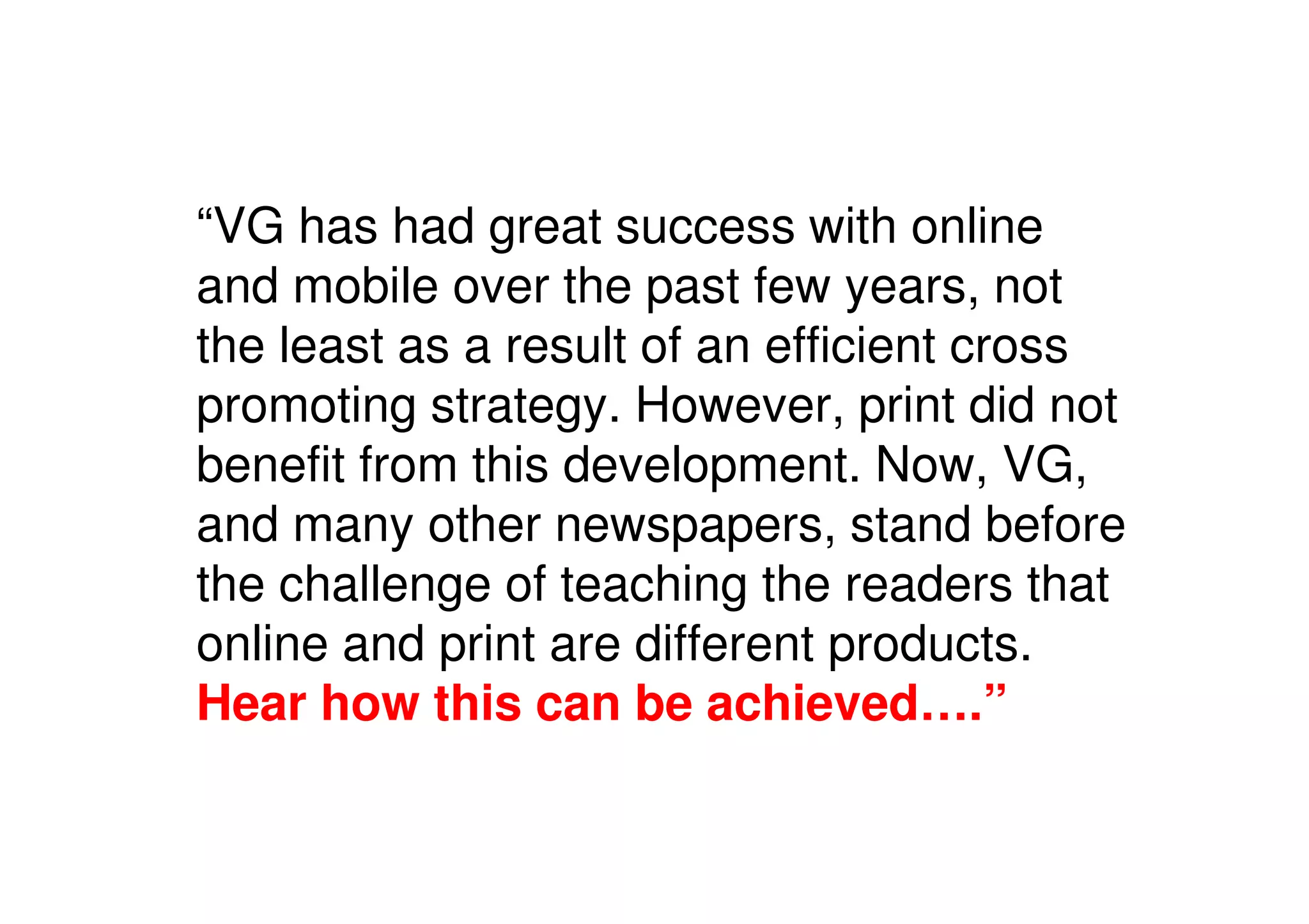 “VG has had great success with online
and mobile over the past few years, not
the least as a result of an efficient cross
promoting strategy. However, print did not
benefit from this development. Now, VG,
and many other newspapers, stand before
the challenge of teaching the readers that
online and print are different products.
Hear how this can be achieved….”
 