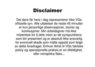 Disclaimer
 Det dere får høre i dag representerer ikke VGs
offisielle syn. Alle uttalelser de neste 45 minutter
   er kun personlige observasjoner, teorier og
      konklusjoner. Min arbeidsgiver må ikke
 mistenkes for å dele noen av de synspunktene
 som blir presentert og er absolutt ikke ansvarlig
for eventuell skade som måtte oppstå som følge
av dette foredraget. Enhver likhet til VGs faktiske
policy og operasjonelle praksis er en tilfeldighet,
               eller reinspikka flaks...
 