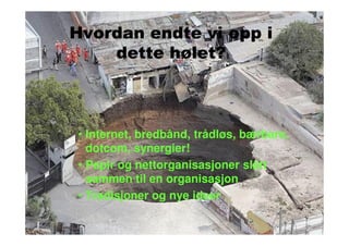 Hvordan endte vi opp i
    dette hølet?



• Internet, bredbånd, trådløs, bærbare,
  dotcom, synergier!
• Papir og nettorganisasjoner slått
  sammen til en organisasjon
• Tradisjoner og nye ideer
 
