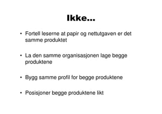 Ikke...
• Fortell leserne at papir og nettutgaven er det
  samme produktet

• La den samme organisasjonen lage begge
  produktene

• Bygg samme profil for begge produktene

• Posisjoner begge produktene likt
 