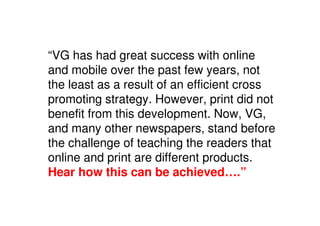 “VG has had great success with online
and mobile over the past few years, not
the least as a result of an efficient cross
promoting strategy. However, print did not
benefit from this development. Now, VG,
and many other newspapers, stand before
the challenge of teaching the readers that
online and print are different products.
Hear how this can be achieved….”
 
