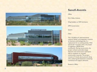 Sanofi-Aventis
Office

Oro Valley, Arizona

Kling Stubbins w/ RSP Architects

DPR Construction

System

Glass

This 110,350-sq.-ft. pharmaceutical
research facility, encompassing a mixture
of chemistry and biology labs, is a
replacement for an existing facility. With
spectacular mountain views, the project
is targeting a LEED® Silver
certification. During construction, the
project utilized sustainable design
elements and construction techniques,
with an emphasis on recycled
construction materials. The project
consists of 2 levels above ground, along
with a below-grade basement containing
mechanical and support elements.

Research, Office
 