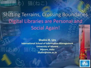 Shifting Terrains, Crossing Boundaries Digital Libraries are Personal and Social Again! Shalini R. Urs International School of Information Management University of Mysore Mysore, India shalini@isim.ac.in 