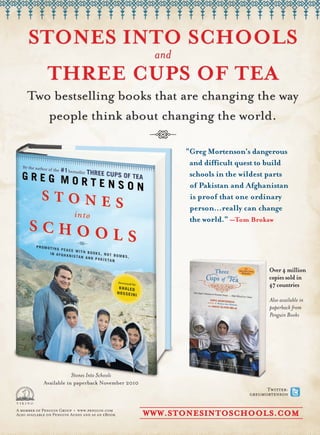 STONES INTO SCHOOLS
                                                    and
              THREE CUPS OF TEA
     Two bestselling books that are changing the way
        people think about changing the world.

                                                          “Greg Mortenson’s dangerous
                                                           and difficult quest to build
                                                           schools in the wildest parts
                                                           of Pakistan and Afghanistan
                                                           is proof that one ordinary
                                                           person…really can change
                                                           the world.” —Tom Brokaw




                                                                                   Over 4 million
                                                                                   copies sold in
                                                                                   47 countries

                                                                                   Also available in
                                                                                   paperback from
                                                                                   Penguin Books




                         Stones Into Schools
            Available in paperback November 2010
                                                                                  Twitter:
                                                                            gregmortenson

A member of Penguin Group • www.penguin.com
Also available on Penguin Audio and as an eBook    WWW.STONESINTOSCHOOLS.COM
 