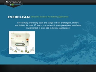 Successfully preventing scale and sludge in heat exchangers, chillers and boilers for over 15 years, our ultrasonic scale preventers have been implemented in over 600 industrial applications: EVERCLEAN Ultrasonic Solutions For Industry Applications 