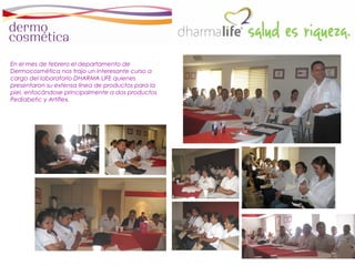 En el mes de febrero el departamento de
Dermocosmética nos trajo un interesante curso a
cargo del laboratorio DHARMA LIFE quienes
presentaron su extensa línea de productos para la
piel, enfocándose principalmente a dos productos
Pediabetic y Artiflex.
 