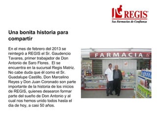 Una bonita historia para
compartir
En el mes de febrero del 2013 se
reintegró a REGIS el Sr. Gaudencio
Tavares, primer trabajador de Don
Antonio de Saro Flores. El se
encuentra en la sucursal Regis Matriz.
No cabe duda que él como el Sr.
Guadalupe Castillo, Don Marcelino
Reyes y Don Juan Coronado son parte
importante de la historia de los inicios
de REGIS, quienes desearon formar
parte del sueño de Don Antonio y al
cual nos hemos unido todos hasta el
dia de hoy, a casi 50 años.
 