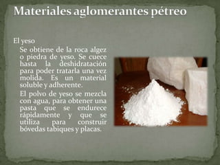 El yeso
Se obtiene de la roca algez
o piedra de yeso. Se cuece
hasta la deshidratación
para poder tratarla una vez
molida. Es un material
soluble y adherente.
El polvo de yeso se mezcla
con agua, para obtener una
pasta que se endurece
rápidamente y que se
utiliza para construir
bóvedas tabiques y placas.
 