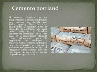 El cemento Portland es un
conglomerante o cemento hidráulico
que cuando se mezcla con áridos,
agua y fibras de acero discontinuas y
discretas tiene la propiedad de
conformar una masa pétrea
resistente y duradera denominada
hormigón. Es el más usual en la
construcción utilizada como
aglomerante para la preparación del
hormigón o concreta. Como
cemento hidráulico tiene la
propiedad de fraguar y endurecer en
presencia de agua, al reaccionar
químicamente con ella para formar
un material de buenas propiedades
aglutinantes.
 