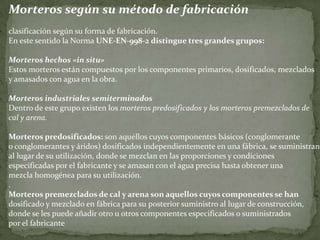 Morteros según su método de fabricación
clasificación según su forma de fabricación.
En este sentido la Norma UNE-EN-998-2 distingue tres grandes grupos:
Morteros hechos «in situ»
Estos morteros están compuestos por los componentes primarios, dosificados, mezclados
y amasados con agua en la obra.
Morteros industriales semiterminados
Dentro de este grupo existen los morteros predosificados y los morteros premezclados de
cal y arena.
Morteros predosificados: son aquéllos cuyos componentes básicos (conglomerante
o conglomerantes y áridos) dosificados independientemente en una fábrica, se suministran
al lugar de su utilización, donde se mezclan en las proporciones y condiciones
especificadas por el fabricante y se amasan con el agua precisa hasta obtener una
mezcla homogénea para su utilización.
.
Morteros premezclados de cal y arena son aquellos cuyos componentes se han
dosificado y mezclado en fábrica para su posterior suministro al lugar de construcción,
donde se les puede añadir otro u otros componentes especificados o suministrados
por el fabricante
 