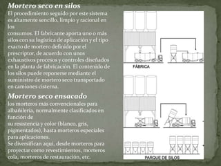 Mortero seco en silos
El procedimiento seguido por este sistema
es altamente sencillo, limpio y racional en
los
consumos. El fabricante aporta uno o más
silos con su logística de aplicación y el tipo
exacto de mortero definido por el
prescriptor, de acuerdo con unos
exhaustivos procesos y controles diseñados
en la planta de fabricación. El contenido de
los silos puede reponerse mediante el
suministro de mortero seco transportado
en camiones cisterna.
Mortero seco ensacado
los morteros más convencionales para
albañilería, normalmente clasificados en
función de
su resistencia y color (blanco, gris,
pigmentados), hasta morteros especiales
para aplicaciones.
Se diversifican aquí, desde morteros para
proyectar como revestimientos, morteros
cola, morteros de restauración, etc.
 