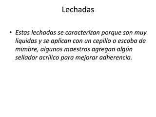 Lechadas
• Estas lechadas se caracterizan porque son muy
liquidas y se aplican con un cepillo o escoba de
mimbre, algunos maestros agregan algún
sellador acrílico para mejorar adherencia.
 