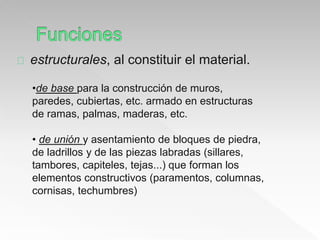 estructurales, al constituir el material. 
•de base para la construcción de muros, 
paredes, cubiertas, etc. armado en estructuras 
de ramas, palmas, maderas, etc. 
• de unión y asentamiento de bloques de piedra, 
de ladrillos y de las piezas labradas (sillares, 
tambores, capiteles, tejas...) que forman los 
elementos constructivos (paramentos, columnas, 
cornisas, techumbres) 
 