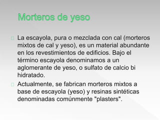 La escayola, pura o mezclada con cal (morteros 
mixtos de cal y yeso), es un material abundante 
en los revestimientos de edificios. Bajo el 
término escayola denominamos a un 
aglomerante de yeso, o sulfato de calcio bi 
hidratado. 
Actualmente, se fabrican morteros mixtos a 
base de escayola (yeso) y resinas sintéticas 
denominadas comúnmente "plasters". 
