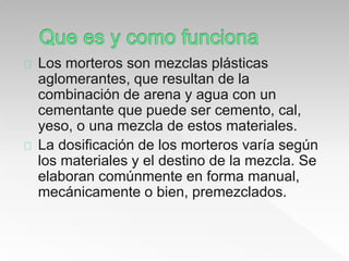 Los morteros son mezclas plásticas 
aglomerantes, que resultan de la 
combinación de arena y agua con un 
cementante que puede ser cemento, cal, 
yeso, o una mezcla de estos materiales. 
La dosificación de los morteros varía según 
los materiales y el destino de la mezcla. Se 
elaboran comúnmente en forma manual, 
mecánicamente o bien, premezclados. 
 