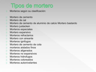 Morteros según su clasificación: 
Mortero de cemento 
Mortero de cal 
Mortero de cemento de aluminio de calcio Mortero bastardo 
Mortero justacken 
Morteros especiales 
Mortero expansivo 
Morteros refractarios 
Mortero con aireante 
Morteros ignifugos 
Mortero de cemento de cola 
morteros aislados finos 
Morteros aligerados 
Morteros no expansivos 
Morteros hidrofugos 
Morteros coloreados 
Morteros autonivelantes 
 